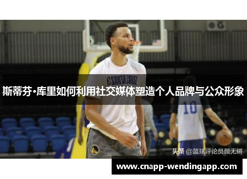 斯蒂芬·库里如何利用社交媒体塑造个人品牌与公众形象