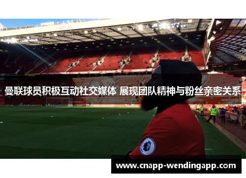 曼联球员积极互动社交媒体 展现团队精神与粉丝亲密关系