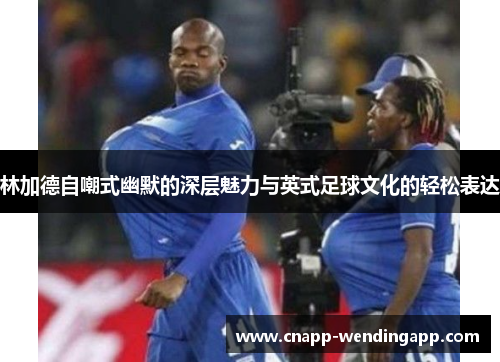林加德自嘲式幽默的深层魅力与英式足球文化的轻松表达
