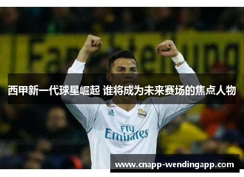 西甲新一代球星崛起 谁将成为未来赛场的焦点人物