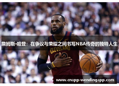 詹姆斯·哈登：在争议与荣耀之间书写NBA传奇的独特人生