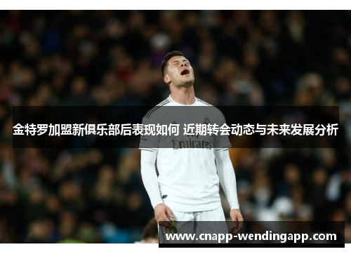 金特罗加盟新俱乐部后表现如何 近期转会动态与未来发展分析