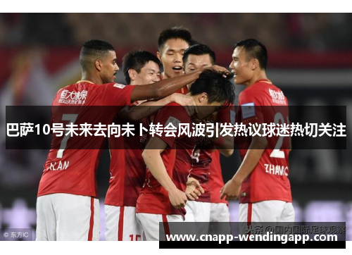 巴萨10号未来去向未卜转会风波引发热议球迷热切关注