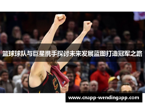篮球球队与巨星携手探讨未来发展蓝图打造冠军之路 篮球球队与巨星携手探讨未来发展蓝图打造冠军之路