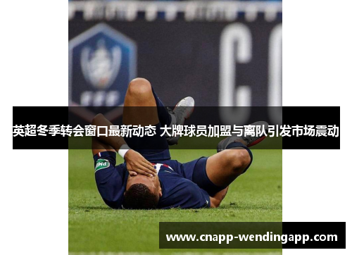 英超冬季转会窗口最新动态 大牌球员加盟与离队引发市场震动