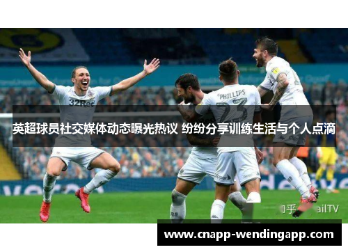 英超球员社交媒体动态曝光热议 纷纷分享训练生活与个人点滴